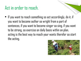Act in order to reach.
• If you want to reach something so act accordingly, do it, if
you want to become author so wright from a part of
sentences, if you want to become singer so sing, if you want
to be strong, so exercise on daily basis within an plan,
acting is the best way to reach your wants therefor so start
the acting.
 