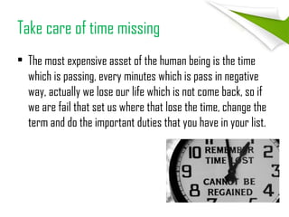 Take care of time missing
• The most expensive asset of the human being is the time
which is passing, every minutes which is pass in negative
way, actually we lose our life which is not come back, so if
we are fail that set us where that lose the time, change the
term and do the important duties that you have in your list.
 