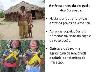 América antes da chegada dos Europeus. Havia grandes diferenças entre os povos da América. Algumas populações eram nómadas vivendo da caça e da recolecção. Outras praticavam a agricultura desenvolvida, apoiada por técnicas de irrigação. 