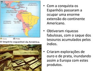 Com a conquista os Espanhóis passaram a ocupar uma enorme extensão do continente Americano. Obtiveram riquezas fabulosas, com o saque dos tesouros acumulados pelos índios. Criaram explorações de ouro e de prata, inundando assim a Europa com estes produtos. 