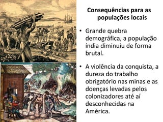 Consequências para as populações locais Grande quebra demográfica, a população índia diminuiu de forma brutal. A violência da conquista, a dureza do trabalho obrigatório nas minas e as doenças levadas pelos colonizadores até aí desconhecidas na América. 