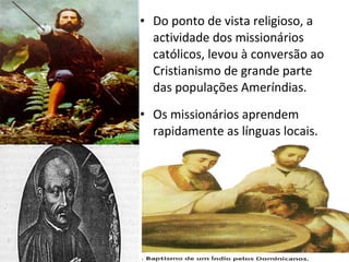 Do ponto de vista religioso, a actividade dos missionários católicos, levou à conversão ao Cristianismo de grande parte das populações Ameríndias. Os missionários aprendem rapidamente as línguas locais. 