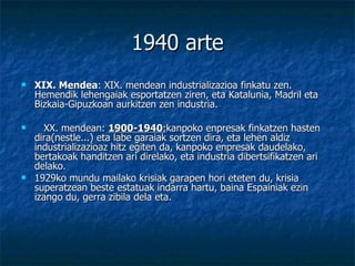1940 arte XIX. Mendea : XIX. mendean industrializazioa finkatu zen. Hemendik lehengaiak esportatzen ziren, eta Katalunia, Madril eta Bizkaia-Gipuzkoan aurkitzen zen industria.     XX. mendean:  1900-1940 : kanpoko enpresak finkatzen hasten dira(nestle...) eta labe garaiak sortzen dira, eta lehen aldiz industrializazioaz hitz egiten da, kanpoko enpresak daudelako, bertakoak handitzen ari direlako, eta industria dibertsifikatzen ari delako.  1929ko mundu mailako krisiak garapen hori eteten du, krisia superatzean beste estatuak indarra hartu, baina Espainiak ezin izango du, gerra zibila dela eta.   