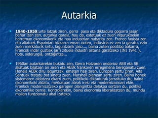 Autarkia 1940-1959 : urte latzak ziren, gerra  pasa eta diktadura gogorra jasan behar izan zen, autarkia garaia, hau da, estatuak ez zuen ingurukoekin harreman ekonomikorik eta hau industrian nabaritu zen. Franco faxista zen eta aliatuek Espainiari bizkarra eman zioten, industria ez zen ia garatu, ezin zuen merkaturik lortu, laguntzarik jaso..., baina zuten positibo bakarra, Francok indar guztiak jarri zituela industri astuna garatzeko (INI 1941 ), hots, siderurgia, ontzigintza... 1960an autarkiarekin bukatu zen, Gerra Hotzaren ondorioz AEB eta SB aliatuak bilatzen ari ziren eta AEBk frankoren erregimena bereganatu zuen. Honela AEBk diru laguntzak  ematen hasi ziren, Europan sartu ziren, Aita Santuak tratatu bat sinatu zuen, Marshall planean sartu ziren. Baina honek sistemaren aldatzea ekarri zuen, politikoki diktadurak jarraituko du, baina ekonomikoki aldatu, merkatuari ateak ireki eta modernizazioari ekin. Frankok modernizatzeko garapen plangintza delakoa sortzen du, politika ekonomiko berria. Kontrolarekin, baina ekonomia liberalizatzen du, mundu mailan funtzionatu ahal izateko. 