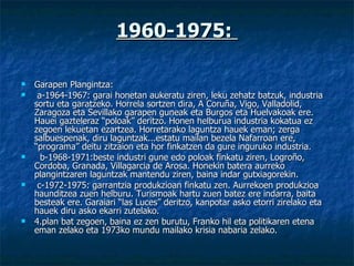 1960-1975:  Garapen Plangintza:   a-1964-1967: garai honetan aukeratu ziren, leku zehatz batzuk, industria sortu eta garatzeko. Horrela sortzen dira, A Coruña, Vigo, Valladolid, Zaragoza eta Sevillako garapen guneak eta Burgos eta Huelvakoak ere. Hauei gazteleraz “poloak” deritzo. Honen helburua industria kokatua ez zegoen lekuetan ezartzea. Horretarako laguntza hauek eman; zerga salbuespenak, diru laguntzak...estatu mailan bezela Nafarroan ere, “programa” deitu zitzaion eta hor finkatzen da gure inguruko industria.    b-1968-1971:beste industri gune edo poloak finkatu ziren, Logroño, Cordoba, Granada, Villagarcia de Arosa. Honekin batera aurreko plangintzaren laguntzak mantendu ziren, baina indar gutxiagorekin.   c-1972-1975: garrantzia produkzioan finkatu zen. Aurrekoen produkzioa haunditzea zuen helburu. Turismoak hartu zuen batez ere indarra, baita besteak ere. Garaiari “las Luces” deritzo, kanpotar asko etorri zirelako eta hauek diru asko ekarri zutelako. 4.plan bat zegoen, baina ez zen burutu, Franko hil eta politikaren etena eman zelako eta 1973ko mundu mailako krisia nabaria zelako. 
