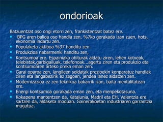 ondorioak Batzuentzat oso ongi etorri zen, frankistentzat batez ere. BPG aren balioa oso handia zen, %7ko gorakada izan zuen, hots, ekonomia indartu zen.  Populaketa aktiboa %37 handitu zen.  Produkzioa nabarmenki handitu zen,  Kontsumoa ere. Espainiako ohiturak aldatu ziren, lehen kotxeak, telebistak,garbigailuak, telefonoak...agertu ziren eta produkzio eta kontsumoaren arteko oreka eman zen.  Garai oparoa zen, langileen soldatak prezioekin konparatuz handiak ziren eta langabezirik ez zegoen, jendea lanez aldatzen zen.  Modernizazioa ez zen teknikoa bakarrik izan, baita mentalitatean ere. Energi kontsumoa gorakada eman zen, eta menpekotasuna. Kokapena mantentzen da, Katalunia, Madril eta EH, Valentzia ere sartzen da, aldaketa moduan. Gainerakoetan industriaren garrantzia mugatua.  