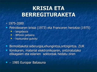 KRISIA ETA BERREGITURAKETA    1975-2000 Petroleoaren krisia (1973) eta Francoren heriotza (1975) - langabezia - BPGren jaitsiera - hazkundea gutxitu Birmoldaketa:siderurgia,ehungintza,ontzigintza. ZUR Kimikaren, material elektronikoaren, ontziratutako elikagaien eta edarien  sektoreak hedatu ziren    1985 Europar Batasuna 