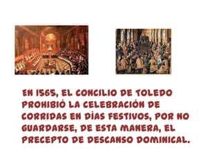 En 1565, el Concilio de Toledo
prohibió la celebración de
corridas en días festivos, por no
guardarse, de esta manera, el
precepto de descanso dominical.
 