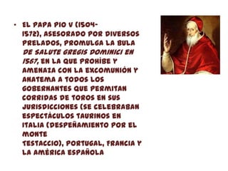 • El papa Pio V (1504-
  1572), asesorado por diversos
  prelados, promulga la bula
  De Salute gregis Dominici en
  1567, en la que prohíbe y
  amenaza con la excomunión y
  anatema a todos los
  gobernantes que permitan
  corridas de toros en sus
  jurisdicciones (se celebraban
  espectáculos taurinos en
  Italia (despeñamiento por el
  monte
  Testaccio), Portugal, Francia y
  la América española
 