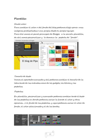 10 
Plantilla: 
Fondo color: 
Para cambiar el color o del fondo del blog podemos elegir poner unas 
imágenes prediseñadas o una propia desde tu propio equipo. 
Para ello vamos al panel principal de Blogger a la sección plantilla, 
de ahí vamos personalizar y le damos a la pestaña de “fondo”. 
Tamaño de texto. 
Vamos al apartado avanzado y ahí podemos cambiar el tamaño de la 
letra tanto de las entradas como de los gadgets, los títulos y las 
pestañas. 
Pestañas. 
En plantilla, personalizar y avanzado podemos cambiar tanto el texto 
de las pestañas en donde podemos variar la fuente el color y otras 
opciones... o el fondo de las pestañas, y aquí podemos variar el color de 
fondo, el color seleccionado y el de los bordes. 
 