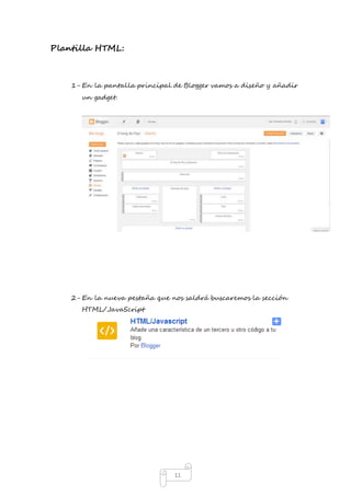 11 
Plantilla HTML: 
1- En la pantalla principal de Blogger vamos a diseño y añadir 
un gadget. 
2- En la nueva pestaña que nos saldrá buscaremos la sección 
HTML/JavaScript 
 