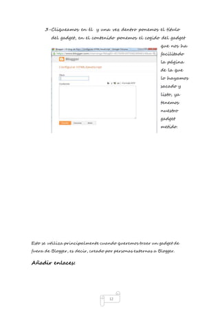 3- Cliqueamos en él y una vez dentro ponemos el título 
del gadget, en el contenido ponemos el cogido del gadget 
12 
que nos ha 
facilitado 
la página 
de la que 
lo hayamos 
sacado y 
listo, ya 
tenemos 
nuestro 
gadget 
metido. 
Esto se utiliza principalmente cuando queremos traer un gadget de 
fuera de Blogger, es decir, creado por personas externas a Blogger. 
Añadir enlaces: 
 