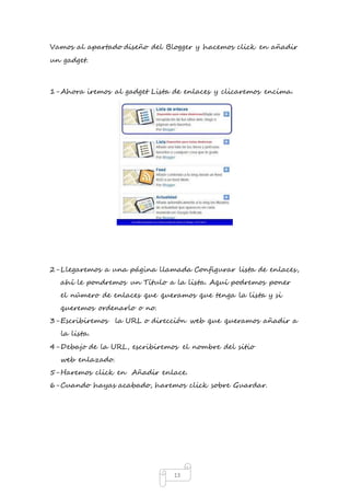 Vamos al apartado diseño del Blogger y hacemos click en añadir 
un gadget. 
1- Ahora iremos al gadget Lista de enlaces y clicaremos encima. 
2- Llegaremos a una página llamada Configurar lista de enlaces, 
ahí le pondremos un Título a la lista. Aquí podremos poner 
el número de enlaces que queramos que tenga la lista y si 
queremos ordenarlo o no. 
3- Escribiremos la URL o dirección web que queramos añadir a 
13 
la lista. 
4- Debajo de la URL, escribiremos el nombre del sitio 
web enlazado. 
5- Haremos click en Añadir enlace. 
6- Cuando hayas acabado, haremos click sobre Guardar. 
 