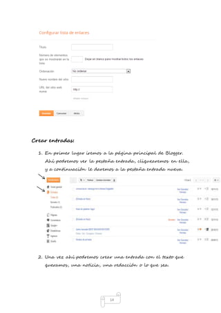 14 
Crear entradas: 
1. En primer lugar iremos a la página principal de Blogger. 
Ahí podremos ver la pestaña entrada, cliquearemos en ella, 
y a continuación le daremos a la pestaña entrada nueva. 
2. Una vez ahí podremos crear una entrada con el texto que 
queramos, una noticia, una redacción o lo que sea. 
 