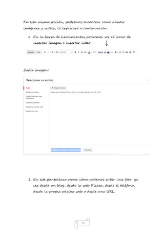 En esta misma sección, podremos encontrar como añadir 
imágenes y videos, lo explicare a continuación. 
 En la barra de herramientas podremos ver el icono de 
insertar imagen e insertar video: 
15 
Subir imagen: 
1. En este pantallazo vemos cómo podemos subir una foto ya 
sea desde un blog, desde la web Picasa, desde el teléfono, 
desde la propia página web o desde una URL. 
 