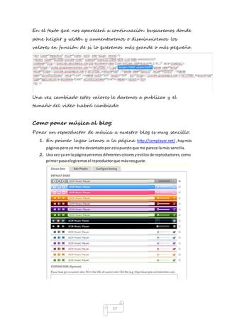 En el texto que nos aparecerá a continuación buscaremos donde 
pone height y width y aumentaremos o disminuiremos los 
valores en función de si lo queremos más grande o más pequeño. 
Una vez cambiado estos valores le daremos a publicar y el 
tamaño del video habrá cambiado. 
Como poner música al blog: 
Poner un reproductor de música a nuestro blog es muy sencillo. 
1. En primer lugar iremos a la página http://scmplayer.net/ , hay más 
páginas pero yo me he decantado por esta puesto que me parece la más sencilla. 
2. Una vez ya en la página veremos diferentes colores y estilos de reproductores, como 
primer paso elegiremos el reproductor que más nos guste. 
17 
 