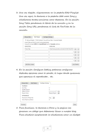3. Una vez elegido, cliquearemos en la pestaña Edit Playlist. 
Una vez aquí, le daremos a la pestaña Add more Song y 
añadiremos tantas canciones como deseemos. En la sección 
Song Titile pondremos el título de la canción y en la 
sección Song URL pondremos el link de YouTube de la 
canción. 
4. En la sección Configure Setting podremos configurar 
distintas opciones como el sonido, el lugar donde queramos 
que aparezca el reproductor… etc. 
5. Para finalizar, le daremos a Done y la pagina nos 
generara un código que deberemos llevar a nuestro blog. 
Para añadirlo simplemente lo añadiremos como un Gadget. 
18 
 