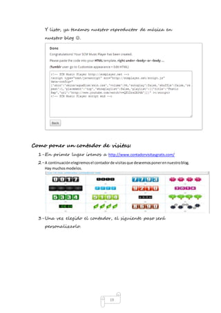 Y listo, ya tenemos nuestro reproductor de música en 
nuestro blog . 
Como poner un contador de visitas: 
1- En primer lugar iremos a http://www.contadorvisitasgratis.com/ 
2- A continuación elegiremos el contador de visitas que deseemos poner en nuestro blog. 
19 
Hay muchos modelos. 
3- Una vez elegido el contador, el siguiente paso será 
personalizarlo. 
 