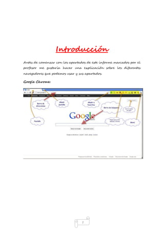 Introducción 
Antes de comenzar con los apartados de este informe marcados por el 
profesor me gustaría hacer una explicación sobre los diferentes 
navegadores que podemos usar y sus apartados. 
2 
Google Chrome: 
 