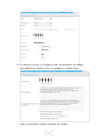 4- Le damos a enviar y la página web nos generará un código 
que deberemos añadir como un gadget en nuestro blog. 
Listo, ya tenemos nuestro contador de visitas. 
20 
 