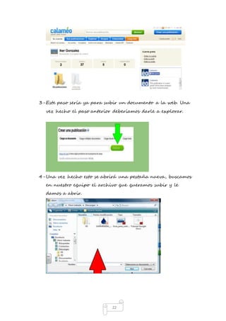 3- Este paso sería ya para subir un documento a la web. Una 
vez hecho el paso anterior deberíamos darle a explorar. 
4- Una vez hecho esto se abrirá una pestaña nueva, buscamos 
en nuestro equipo el archivo que queramos subir y le 
damos a abrir. 
22 
 
