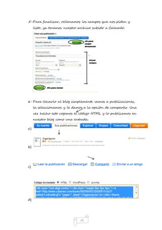 5- Para finalizar, rellenamos los campos que nos piden y 
listo, ya tenemos nuestro archivo subido a Calaméo. 
6- Para llevarlo al blog simplemente vamos a publicaciones, 
la seleccionamos y le damos a la opción de compartir. Una 
vez hecho esto cogemos el código HTML y lo publicamos en 
nuestro blog como una entrada. 
23 
a) 
b) 
c) 
d) 
 
