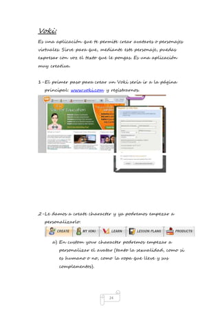 24 
Voki: 
Es una aplicación que te permite crear avatares o personajes 
virtuales. Sirve para que, mediante este personaje, puedas 
expresar con voz el texto que le pongas. Es una aplicación 
muy creativa. 
1- El primer paso para crear un Voki sería ir a la página 
principal: www.voki.com y registrarnos. 
2- Le damos a create character y ya podremos empezar a 
personalizarlo: 
a) En custom your character podremos empezar a 
personalizar el avatar (tanto la sexualidad, como si 
es humano o no, como la ropa que lleve y sus 
complementos). 
 