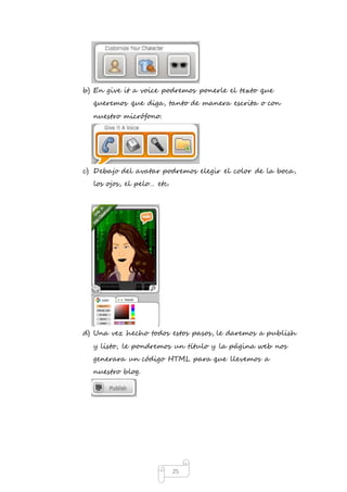 b) En give it a voice podremos ponerle el texto que 
queremos que diga, tanto de manera escrita o con 
nuestro micrófono. 
c) Debajo del avatar podremos elegir el color de la boca, 
25 
los ojos, el pelo… etc. 
d) Una vez hecho todos estos pasos, le daremos a publish 
y listo, le pondremos un título y la página web nos 
generara un código HTML para que llevemos a 
nuestro blog. 
 