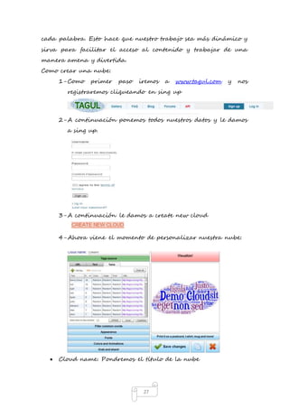 cada palabra. Esto hace que nuestro trabajo sea más dinámico y 
sirva para facilitar el acceso al contenido y trabajar de una 
manera amena y divertida. 
Como crear una nube: 
1- Como primer paso iremos a www.tagul.com y nos 
registraremos cliqueando en sing up 
2- A continuación ponemos todos nuestros datos y le damos 
27 
a sing up. 
3- A continuación le damos a create new cloud 
4- Ahora viene el momento de personalizar nuestra nube: 
 Cloud name: Pondremos el título de la nube 
 