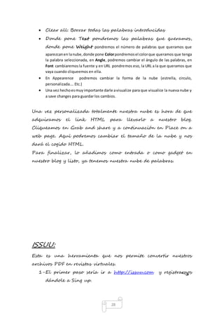  Clear all: Borrar todas las palabras introducidas 
 Donde pone Text pondremos las palabras que queramos, 
donde pone Weight pondremos el número de palabras que queramos que 
aparezcan en la nube, donde pone Color pondremos el color que queramos que tenga 
la palabra seleccionada, en Angle, podremos cambiar el ángulo de las palabras, en 
Font cambiaremos la fuente y en URL pondremos eso, la URL a la que queramos que 
vaya cuando cliqueemos en ella. 
 En Appearence podremos cambiar la forma de la nube (estrella, circulo, 
28 
personalizada…. Etc.) 
 Una vez hecho es muy importante darle a visualize para que visualice la nueva nube y 
a save changes para guardar los cambios. 
Una vez personalizada totalmente nuestra nube es hora de que 
adquiramos el link HTML para llevarlo a nuestro blog. 
Cliqueamos en Grab and share y a continuación en Place on a 
web page. Aquí podremos cambiar el tamaño de la nube y nos 
dará el cogido HTML. 
Para finalizar, lo añadimos como entrada o como gadget en 
nuestro blog y listo, ya tenemos nuestra nube de palabras. 
ISSUU: 
Esta es una herramienta que nos permite convertir nuestros 
archivos PDF en revistas virtuales. 
1- El primer paso sería ir a http://issuu.com y registrarnos 
dándole a Sing up. 
 