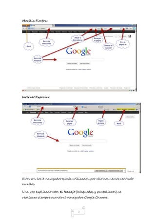 3 
Mozilla Firefox: 
Internet Explorer: 
Estos son los 3 navegadores más utilizados, por ello nos hemos centrado 
en ellos. 
Una vez explicado esto, el trabajo (búsquedas y pantallazos), se 
realizara siempre usando el navegador Google Chrome. 
 