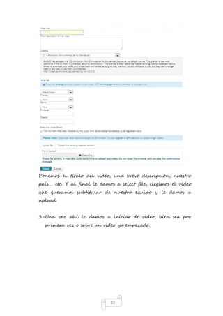 Ponemos el título del video, una breve descripción, nuestro 
país… etc. Y al final le damos a select file, elegimos el video 
que queramos subtitular de nuestro equipo y le damos a 
upload. 
3- Una vez ahí le damos a iniciar de video, bien sea por 
primera vez o sobre un video ya empezado. 
32 
 