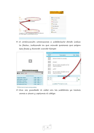 4- A continuación comenzamos a subtitularlo donde indica 
la flecha, indicando en que minuto queremos que salgan 
esas frases y durante cuando tiempo. 
5- Una vez guardado el video con los subtítulos ya hechos 
vamos a share y copiamos el código. 
33 
 
