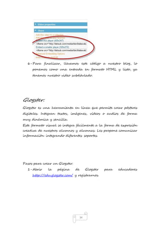 6- Para finalizar, llevamos este código a nuestro blog, lo 
ponemos como una entrada en formato HTML y listo, ya 
tenemos nuestro video subtitulado. 
34 
Glogster: 
Glogster es una herramienta en línea que permite crear pósteres 
digitales. Integran textos, imágenes, vídeos o audios de forma 
muy dinámica y sencilla. 
Este formato visual se integra fácilmente a la forma de expresión 
creativa de nuestros alumnos y alumnas. Les propone comunicar 
información integrando diferentes soportes. 
Pasos para crear un Glogster: 
1- Abrir la página de Glogster para educadores 
http://edu.glogster.com/ y registrarnos. 
 