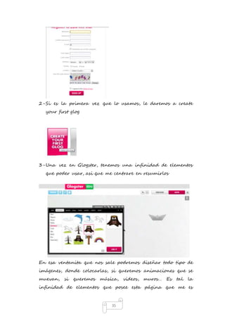 2- Si es la primera vez que lo usamos, le daremos a create 
35 
your first glog 
3- Una vez en Glogster, tenemos una infinidad de elementos 
que poder usar, asi que me centrare en resumirlos 
En esa ventanita que nos sale podremos diseñar todo tipo de 
imágenes, donde colocarlas, si queremos animaciones que se 
muevan, si queremos música, videos, muros… Es tal la 
infinidad de elementos que posee esta página que me es 
 
