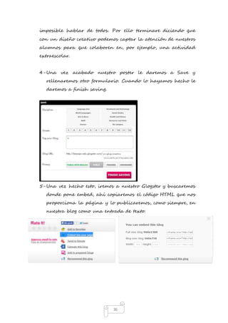 imposible hablar de todos. Por ello terminare diciendo que 
con un diseño creativo podemos captar la atención de nuestros 
alumnos para que colaboren en, por ejemplo, una actividad 
extraescolar. 
4- Una vez acabado nuestro poster le daremos a Save y 
rellenaremos otro formulario. Cuando lo hayamos hecho le 
daremos a finish saving. 
5- Una vez hecho esto, iremos a nuestro Glogster y buscaremos 
donde pone embed, ahí copiaremos el código HTML que nos 
proporciona la página y lo publicaremos, como siempre, en 
nuestra blog como una entrada de texto. 
36 
 