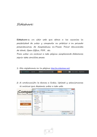 37 
Sldeshare: 
Sldeshare es un sitio web que ofrece a los usuarios la 
posibilidad de subir y compartir en público o en privado 
presentaciones de diapositivas en Power Point documentos 
de Word, Open Office, PDF… etc. 
Para subir un archivo a esta página simplemente deberemos 
seguir estos sencillos pasos: 
1- Nos registramos en la página http://es.slideshare.net/ 
2- A continuación le damos a Subir, Upload y seleccionamos 
el archivo que deseemos subir a esta web. 
 
