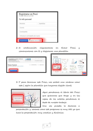 2- A continuación cliquearemos en Nuevo Prezi y 
comenzaremos con él y elegiremos una plantilla. 
3- Y para terminar este Prezi, nos saldrá una ventana como 
esta ( según la plantilla que hayamos elegido claro). 
Aquí pondremos el título del Prezi 
que queramos que tenga y en las 
copas de los arboles pondremos el 
texto de nuestro trabajo. 
Una vez puestos le daremos a 
presentación y veremos como este programa es muy útil ya que 
hace la presentación muy creativa y dinámica. 
39 
 