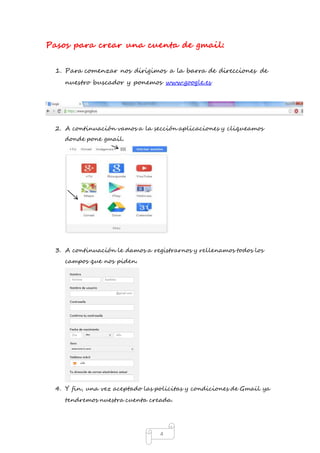 Pasos para crear una cuenta de gmail: 
1. Para comenzar nos dirigimos a la barra de direcciones de 
nuestro buscador y ponemos www.google.es 
2. A continuación vamos a la sección aplicaciones y cliqueamos 
4 
donde pone gmail. 
3. A continuación le damos a registrarnos y rellenamos todos los 
campos que nos piden. 
4. Y fin, una vez aceptado las policitas y condiciones de Gmail ya 
tendremos nuestra cuenta creada. 
 
