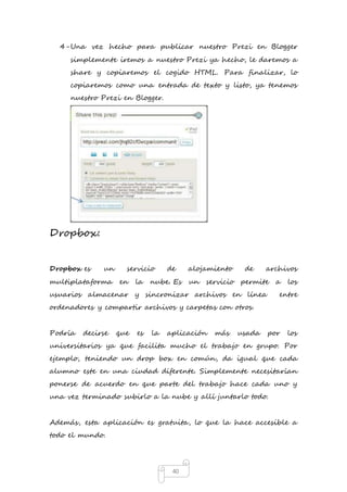 4- Una vez hecho para publicar nuestro Prezi en Blogger 
simplemente iremos a nuestro Prezi ya hecho, le daremos a 
share y copiaremos el cogido HTML. Para finalizar, lo 
copiaremos como una entrada de texto y listo, ya tenemos 
nuestro Prezi en Blogger. 
40 
Dropbox: 
Dropbox es un servicio de alojamiento de archivos 
multiplataforma en la nube. Es un servicio permite a los 
usuarios almacenar y sincronizar archivos en línea entre 
ordenadores y compartir archivos y carpetas con otros. 
Podría decirse que es la aplicación más usada por los 
universitarios ya que facilita mucho el trabajo en grupo. Por 
ejemplo, teniendo un drop box en común, da igual que cada 
alumno este en una ciudad diferente. Simplemente necesitarían 
ponerse de acuerdo en que parte del trabajo hace cada uno y 
una vez terminado subirlo a la nube y allí juntarlo todo. 
Además, esta aplicación es gratuita, lo que la hace accesible a 
todo el mundo. 
 