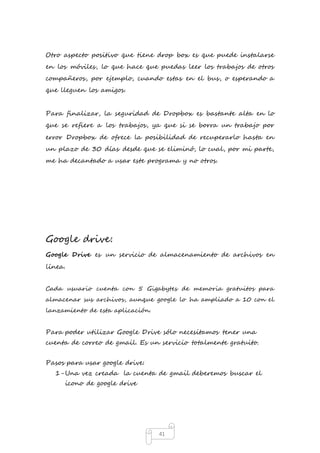 Otro aspecto positivo que tiene drop box es que puede instalarse 
en los móviles, lo que hace que puedas leer los trabajos de otros 
compañeros, por ejemplo, cuando estas en el bus, o esperando a 
que lleguen los amigos. 
Para finalizar, la seguridad de Dropbox es bastante alta en lo 
que se refiere a los trabajos, ya que si se borra un trabajo por 
error Dropbox de ofrece la posibilidad de recuperarlo hasta en 
un plazo de 30 días desde que se eliminó, lo cual, por mi parte, 
me ha decantado a usar este programa y no otros. 
41 
Google drive: 
Google Drive es un servicio de almacenamiento de archivos en 
línea. 
Cada usuario cuenta con 5 Gigabytes de memoria gratuitos para 
almacenar sus archivos, aunque google lo ha ampliado a 10 con el 
lanzamiento de esta aplicación. 
Para poder utilizar Google Drive sólo necesitamos tener una 
cuenta de correo de gmail. Es un servicio totalmente gratuito. 
Pasos para usar google drive: 
1- Una vez creada la cuenta de gmail deberemos buscar el 
icono de google drive 
 