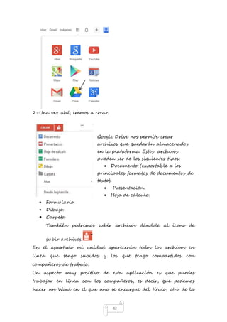 42 
2- Una vez ahí, iremos a crear. 
Google Drive nos permite crear 
archivos que quedarán almacenados 
en la plataforma. Estos archivos 
pueden ser de los siguientes tipos: 
 Documento (exportable a los 
principales formatos de documentos de 
texto). 
 Presentación. 
 Hoja de cálculo. 
 Formulario. 
 Dibujo. 
 Carpeta 
También podremos subir archivos dándole al icono de 
subir archivos. 
En el apartado mi unidad aparecerán todos los archivos en 
línea que tengo subidos y los que tengo compartidos con 
compañeros de trabajo. 
Un aspecto muy positivo de esta aplicación es que puedes 
trabajar en línea con los compañeros, es decir, que podemos 
hacer un Word en el que uno se encargue del título, otro de la 
 