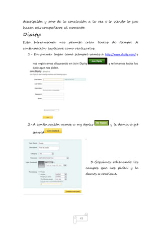 descripción y otro de la conclusión a la vez e ir viendo lo que 
hacen mis compañeros al momento. 
Dipity: 
Esta herramienta nos permite crear líneas de tiempo. A 
continuación explicare como realizarlas. 
1- En primer lugar como siempre vamos a http://www.dipity.com/ y 
nos registramos cliqueando en Join Dipity y rellenamos todos los 
datos que nos piden. 
2- A continuación vamos a my topics y le damos a get 
43 
started 
. 
3- Seguimos rellenando los 
campos que nos piden y le 
damos a continue. 
 