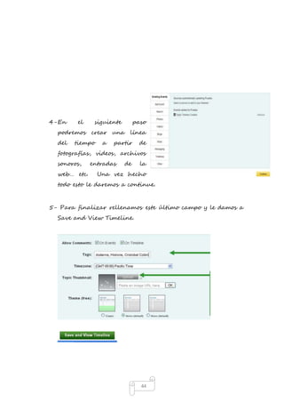 4- En el siguiente paso 
podremos crear una línea 
del tiempo a partir de 
fotografías, videos, archivos 
sonoros, entradas de la 
web… etc. Una vez hecho 
todo esto le daremos a continue. 
5- Para finalizar rellenamos este último campo y le damos a 
44 
Save and View Timeline. 
 