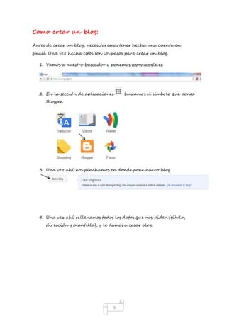 5 
Como crear un blog: 
Antes de crear un blog, necesitaremos tener hecha una cuenta en 
gmail. Una vez hecha estos son los pasos para crear un blog. 
1. Vamos a nuestro buscador y ponemos www.google.es 
2. En la sección de aplicaciones buscamos el símbolo que ponga 
Blogger. 
3. Una vez ahí nos pinchamos en donde pone nuevo blog. 
4. Una vez ahí rellenamos todos los datos que nos piden (título, 
dirección y plantilla), y le damos a crear blog. 
 