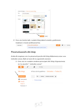 5. Una vez hecho esto, nuestro blog estará creado y podremos 
empezar a hacer publicaciones. 
6 
Personalización del blog: 
Antes de empezar con la personalización del blog deberemos crear una 
entrada nueva. Esto se hace de la siguiente manera: 
1- Una vez en nuestra ventana principal del blog cliquearemos 
en la sección “ entrada nueva” 
 