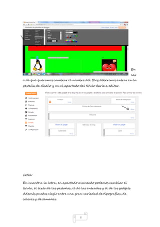 8 
En 
cas 
o de que queramos cambiar el nombre del Blog deberemos entrar en la 
pestaña de diseño y en el apartado del título darle a editar. 
Letra: 
En cuanto a la letra, en apartado avanzado podemos cambiar el 
título, el texto de las pestañas, el de las entradas y el de los gadgets. 
Además puedes elegir entre una gran variedad de tipografías, de 
colores y de tamaños. 
 