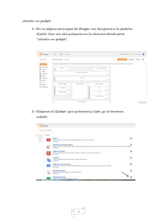 9 
Añadir un gadget: 
1- En la página principal de Blogger nos dirigimos a la pestaña 
diseño. Una vez ahí pulsamos en la derecha donde pone 
“añadir un gadget”. 
2- Elegimos el Gadget que queramos y listo, ya lo tenemos 
subido. 
 