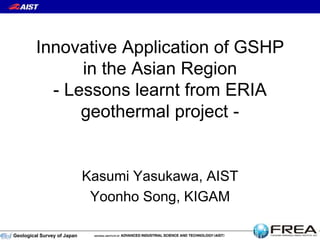Geological Survey of Japan
Innovative Application of GSHP
in the Asian Region
- Lessons learnt from ERIA
geothermal project -
Kasumi Yasukawa, AIST
Yoonho Song, KIGAM
 