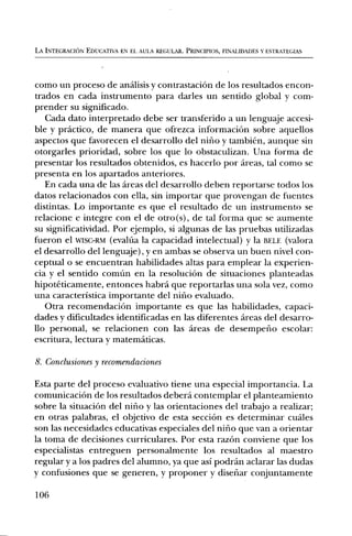 LA INTEGRACION EDUCATIVA EN EL AUIA REGULAR. PRINCIPIOS, FINALIDADES Y ESTRATEGIAS




como un proceso de analisis y contrastaciOn de los resultados encon-
trados en cada instrumento para darles un sentido global y corn-
prender su significado.
   Cada dato interpretado debe ser transferido a un lenguaje accesi-
ble y practico, de manera que ofrezca informaciOn sobre aquellos
aspectos que favorecen el desarrollo del nirio y tambien, aunque sin
otorgarles prioridad, sobre los que lo obstaculizan. Una forma de
presentar los resultados obtenidos, es hacerlo por areas, tal como se
presenta en los apartados anteriores.
   En cada una de las areas del desarrollo deben reportarse todos los
datos relacionados con ella, sin importar que provengan de fuentes
distintas. Lo importante es que el resultado de un instrumento se
relacione e integre con el de otro(s), de tal forma que se aumente
su significatividad. Por ejemplo, si algunas de las pruebas utilizadas
fueron el WISC-RM (evalda la capacidad intelectual) y la BELE (valora
el desarrollo del lenguaje), y en ambas se observa un buen nivel con-
ceptual o se encuentran habilidades altas para emplear la experien-
cia y el sentido comim en la resoluciOn de situaciones planteadas
hipoteticamente, entonces habra que reportarlas una sola vez, como
una caracteristica importante del nirio evaluado.
   Otra recomendaciOn importante es que las habilidades, capaci-
dades y dificultades identificadas en las diferentes areas del desarro-
llo personal, se relacionen con las areas de desemperio escolar:
escritura, lectura y maternaticas.

8. Conclusiones y recomendaciones

Esta parte del proceso evaluativo tiene una especial importancia. La
comunicaciOn de los resultados debera contemplar el planteamiento
sobre la situaciOn del nirio y las orientaciones del trabajo a realizar;
en otras palabras, el objetivo de esta secciOn es determinar cuales
son las necesidades educativas especiales del nifio que van a orientar
la toma de decisiones curriculares. Por esta razOn conviene que los
especialistas entreguen personalmente los resultados al maestro
regular y a los padres del alumno, ya que asi podran aclarar las dudas
y confusiones que se generen, y proponer y disenar conjuntamente

106
 